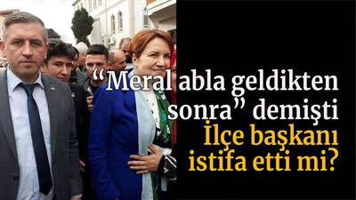 “Meral abla geldikten sonra” demişti İlçe başkanı istifa etti mi?